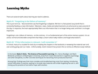 Learning Myths
There are several myths about learning we need to address.
Myth #1: “Forgetting is the failure of memory”
This is just not true. Neuroscientists say that forgetting is adaptive. We live in a fast-paced, busy world that is
constantly feeding us new information. Television, news, media and advertisements are all around us every second of
the day. In response, the brain appropriately filters out information that is no longer being used, and that is no longer
important.
 
Forgetting is not a failure of memory - on the contrary - it is a fundamental part of the entire memory system. It is an
active, normal and desirable component that helps us learn what really matters and forget what doesn’t.
Myth #2: “If the information is relevant, I will remember it”
In school, many of us studied for tests by re-reading the chapters in the textbook or reviewing the material over and
over and by going over our notes. Unfortunately, recent research has proven this to not be an effective study method.
In the book, Make It Stick, The Science of Successful Learning, Drs. Henry Roediger and Mark
McDaniel, professor at Washington University, draw from recent discoveries in cognitive psychology
and other disciplines, to offer concrete techniques for becoming more productive learners.
 
Among their findings was that more complex and durable learning come from testing, introducing
certain difficulties in practice, waiting to re-study new material until a little forgetting has set in, and
mixing up the practice of one skill or topic with another. 
 