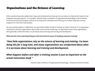 Organizations and the Science of Learning
Other scientists have also added other important contributions to how we can use science to improve the results of our
employee training programs. For example, Eduardo Salas, a professor of organizational psychology at the University
of Central Florida and a program director at its Institute for Simulation and Training, has studied corporate training
programs for more than two decades.
 
He was recently quoted in a Wall Street Journal article entitled “So Much Training, So Little to Show for It” as saying how
surprised he was that organizations rely so little on the science of learning. He expressed concern that organizations
were generally uninformed with so much known about learning and training and development.
What was the most surprising thing you have learned from years of studying corporate training?
“How little organizations rely on the science of learning and training. I’ve been
doing this for a long time, and many organizations are uninformed about what
it is we know about learning and training and development.
What happens before and after a training session is just as important as the
actual instruction itself. “
Eduardo Salas, Professor of Organizational Psychology, University of Central Florida
 