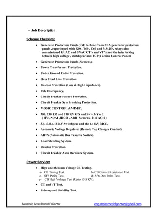 Mohamed Abdel Hamid El-Gazzar eng.mohamedelgazzar@gmail.com
- Job Description:
Scheme Checking:
• Generator Protection Panels ( GE turbine frame 7EA generator protection
panels , experienced with G60 , T60 , C60 and M3425A relays also
commissioned GLAC and GNAC CT’s and VT’s) and the interlocking
between high voltage , switchgear and TCP(Turbine Control Panel).
• Generator Protection Panels (Siemens).
• Power Transformer Protection.
• Under Ground Cable Protection.
• Over Head Line Protection.
• Bus bar Protection (Low & High Impedance).
• Pole Discrepancy.
• Circuit Breaker Failure Protection.
• Circuit Breaker Synchronizing Protection.
• MOSIC CONTROL &MIMIC.
• 380, 230, 132 and 110 KV GIS and Switch Yard.
( HYUNDAI ,HICO , ABB , Siemens , HITACHI)
• 33, 13.8, 4.16 KV Switchgear and the 4.16kV MCC.
• Automatic Voltage Regulator (Remote Tap Changer Control).
• ABTS (Automatic Bus Transfer Switch).
• Load Shedding System.
• Reactor Protection.
• Circuit Breaker Auto Reclosure System.
Power Service:
• High and Medium Voltage CB Testing.
a- CB Timing Test. b- CB Contact Resistance Test.
c- SF6 Purity Test. d- SF6 Dew Point Test.
e- CB High Voltage Test (Up to 13.8 KV).
• CT and VT Test.
• Primary and Stability Test.
 