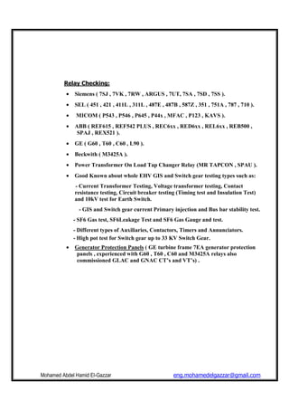 Mohamed Abdel Hamid El-Gazzar eng.mohamedelgazzar@gmail.com
Relay Checking:
• Siemens ( 7SJ , 7VK , 7RW , ARGUS , 7UT, 7SA , 7SD , 7SS ).
• SEL ( 451 , 421 , 411L , 311L , 487E , 487B , 587Z , 351 , 751A , 787 , 710 ).
• MICOM ( P543 , P546 , P645 , P44x , MFAC , P123 , KAVS ).
• ABB ( REF615 , REF542 PLUS , REC6xx , RED6xx , REL6xx , REB500 ,
SPAJ , REX521 ).
• GE ( G60 , T60 , C60 , L90 ).
• Beckwith ( M3425A ).
• Power Transformer On Load Tap Changer Relay (MR TAPCON , SPAU ).
• Good Known about whole EHV GIS and Switch gear testing types such as:
- Current Transformer Testing, Voltage transformer testing, Contact
resistance testing, Circuit breaker testing (Timing test and Insulation Test)
and 10kV test for Earth Switch.
- GIS and Switch gear current Primary injection and Bus bar stability test.
- SF6 Gas test, SF6Leakage Test and SF6 Gas Gauge and test.
- Different types of Auxiliaries, Contactors, Timers and Annunciators.
- High pot test for Switch gear up to 33 KV Switch Gear.
• Generator Protection Panels ( GE turbine frame 7EA generator protection
panels , experienced with G60 , T60 , C60 and M3425A relays also
commissioned GLAC and GNAC CT’s and VT’s) .
 