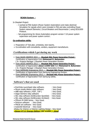 Mohamed Abdel Hamid El-Gazzar eng.mohamedelgazzar@gmail.com
SCADA System :
In Shaybah Project:
- I worked at PSA System (Power System Automation) and make electrical
Simulation for signals which were included in PSA and also controlling Power
System network Elements ( Circuit Breakers and Disconnector ) using IEC61850
Protocol .
- Set programming for Zenon Automation program version 7.10 power system
supervision and power system control .
Co-ordination skills:
• Preparation of Test plan, schedules, test reports.
• Co-ordination with consultants, vendors, equipment manufacturer.
Certifications which I got during my work
• From SAUDI ARAMCO 2015 --- Shaybah NGL Power Generation Project :
Certification of Appreciation from Mohamed O. Bahamdan
( Sr. Projects Manager ) Shaybah Power Generation Division.
• From SAUDI ARAMCO 2013 --- Shaybah NGL Power Generation Project :
Certification of Appreciation about 115KV GIS from Mohamed O. Bahamdan
( Sr. Projects Manager ) Shaybah Power Generation Division.
• From SAMSUNG Engineering 2014 --- Shaybah NGL Power Generation Project :
Certification of Appreciation from Samsung Engineering Division.
• From SAMSUNG Engineering 2013 --- Shaybah NGL Power Generation Project :
Certification of Appreciation from Samsung Safety.
Software’s that are used
• EnerVista Launchpad relay software. : Very Good.
• Micom studio Alstom relay software : Very Good.
• ABB relay software ( PCM , CAP ) : Very Good.
• Degsi Siemens relay software : Very Good.
• SEL relay software (AcSELerator QuickSet) : Very Good.
• SEL relay software (AcSELerator Architect) : Very Good.
• IPScom M-3400 Series. : Very Good.
• Omicron software : Very Good.
• FREJA win software : Very Good.
• AutoCAD Electrical : Very Good
•Dialux for Interior or Exterior Lighting Design : Very Good
•Zenon V7.11 Energy Edition (IEC 61850 ) : Good
 
