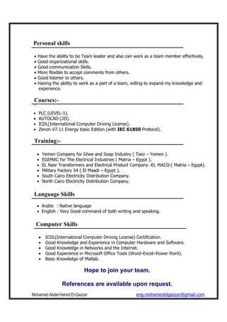Mohamed Abdel Hamid El-Gazzar eng.mohamedelgazzar@gmail.com
Personal skills
• Have the ability to be Team leader and also can work as a team member effectively.
• Good organizational skills.
• Good communication Skills.
• More flexible to accept comments from others.
• Good listener to others.
• Having the ability to work as a part of a team, willing to expand my knowledge and
experience.
Courses:-
`
• PLC (LEVEL-1).
• AUTOCAD (2D).
• ICDL(International Computer Driving License).
• Zenon V7.11 Energy basic Edition (with IEC 61850 Protocol).
Training:-
• Yemen Company for Ghee and Soap Industry ( Taez – Yemen ).
• EGEMAC for The Electrical Industries ( Matria – Egypt ).
• EL Nasr Transformers and Electrical Product Company -EL MACO-( Matria – Egypt).
• Military Factory 54 ( El Maadi – Egypt ).
• South Cairo Electricity Distribution Company.
• North Cairo Electricity Distribution Company.
Language Skills
• Arabic : Native language
• English : Very Good command of both writing and speaking.
Computer Skills
• ICDL(International Computer Driving License) Certification.
• Good Knowledge and Experience in Computer Hardware and Software.
• Good Knowledge in Networks and the Internet.
• Good Experience in Microsoft Office Tools (Word–Excel–Power Point).
• Basic Knowledge of Matlab.
Hope to join your team.
References are available upon request.
 