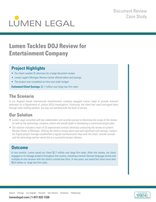 Detroit Chicago Los Angeles Houston San Antonio Columbus Tallahassee
lumenlegal.com | 1-877-933-1330
Document Review
Case Study
Lumen Tackles DOJ Review for
Entertainment Company
Project Highlights
Estimated Client Savings:
The Scenario
Our Solution
Outcome
 