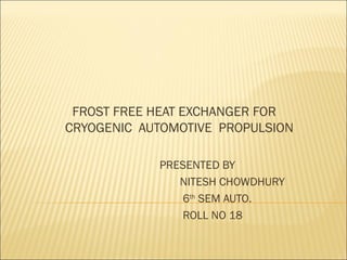 FROST FREE HEAT EXCHANGER FOR
CRYOGENIC AUTOMOTIVE PROPULSION
PRESENTED BY
NITESH CHOWDHURY
6th
SEM AUTO.
ROLL NO 18
 