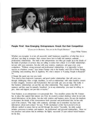 People First! How Emerging Entrepreneurs Knock Out their Competition
“If you are in Business, You are in the People Business”
~Joyce White Nelson
Whether you recognize it or not, all successful small businesses–regardless of what they do or
sell–have one thing in common: their owners know how to build and maintain authentic
professional relationships. The truth is that entrepreneurs too often get caught up in the details of
the kinds of products or services they are selling to notice how critical it is to build relationships
not just with your customers, but also with your vendors, employees and–gasp–even your
competitors. "Without strong personal and professional relationships, it is impossible to have
success as a business owner," says James Furnner who is the founder and CEO of Prime Design,
a branding and consulting firm in Appleton, WI. who’s mission is “Causing People to Respond”
™
( Change this quote any way you want)
"You need to have long-term customers and good vendor relationships that will carry you
through challenging times or tight deadlines, as well as relationships with other business owners
to share struggles, resources and best practices that can really give you an edge. The reality is
that business relationships are just like any other relationship. They require some effort to
maintain and they must be mutually beneficial. As in any relationship, you must be willing to
give, share and support, not just take or receive."
Your business as an entrepreneur is to put people first. Two steadfast actions that Mr. Furnner
has in place that support that mission are; First, he created a contact database where he not only
stored information on his clients, but also with vendors and business peers. He uses the database
to document the details of the conversations–both personal and professional–that he has with
each of his contacts. "This helps with continuity and helps me to remember key facts and
information about each contact," he says. "It felt mechanical at first but it proved to be an
efficient method to ensure that no one fell through the cracks." Secondly, his daily routine
includes processes to nurture and maintain his professional and personal relationships. These we
two practices and actions that he attributes his highly successful 25 year referral based business
for his firm.
 