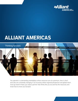 You operate in a demanding marketplace where resources are at a premium, time is short,
and risks are constantly changing. In an economy where regional perspective and global reach
must go hand-in-hand, you need a partner that thinks like you do and has the resources and
know-how to move you forward.
Thinking forward.
ALLIANT AMERICAS
 