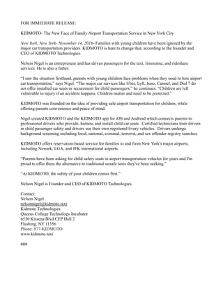 FOR IMMEDIATE RELEASE:
KIDMOTO- The New Face of Family Airport Transportation Service in New York City
New York, New York- November 14, 2016- Families with young children have been ignored by the
major car transportation providers. KIDMOTO is here to change that, according to the founder and
CEO of KIDMOTO Technologies.
Nelson Nigel is an entrepreneur and has driven passengers for the taxi, limousine, and rideshare
services. He is also a father.
“I saw the situation firsthand, parents with young children face problems when they need to hire airport
car transportation,” says Nigel. “The major car services like Uber, Lyft, Juno, Carmel, and Dial 7 do
not offer installed car seats or securement for child passengers,” he continues. “Children are left
vulnerable to injury if an accident happens. Children matter and need to be protected.”
KIDMOTO was founded on the idea of providing safe airport transportation for children, while
offering parents convenience and peace of mind.
Nigel created KIDMOTO and the KIDMOTO app for iOS and Android which connects parents to
professional drivers who provide, harness and install child car seats. Certified technicians train drivers
in child passenger safety and drivers use their own registered livery vehicles. Drivers undergo
background screening including local, national, criminal, terrorist, and sex offender registry searches.
KIDMOTO offers reservation-based service for families to and from New York's major airports,
including Newark, LGA, and JFK international airports.
“Parents have been asking for child safety seats in airport transportation vehicles for years and I'm
proud to offer them the alternative to traditional unsafe taxis they've been seeking.”
“At KIDMOTO, the safety of your children comes first.”
Nelson Nigel is Founder and CEO of KIDMOTO Technologies.
Contact:
Nelson Nigel
nelsonnigel@kidmoto.taxi
Kidmoto Technologies
Queens College Technology Incubator
6530 Kissena Blvd CEP Hall 2
Flushing, NY 11356
Phone: 877-KIDMOTO
www.kidmoto.taxi
###
 