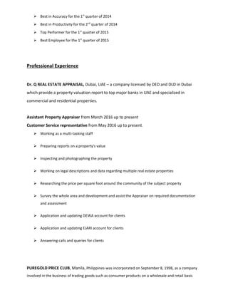  Best in Accuracy for the 1st
quarter of 2014
 Best in Productivity for the 2nd
quarter of 2014
 Top Performer for the 1st
quarter of 2015
 Best Employee for the 1st
quarter of 2015
Professional Experience
Dr. Q REAL ESTATE APPRAISAL, Dubai, UAE – a company licensed by DED and DLD in Dubai
which provide a property valuation report to top major banks in UAE and specialized in
commercial and residential properties.
Assistant Property Appraiser from March 2016 up to present
Customer Service representative from May 2016 up to present.
 Working as a multi-tasking staff
 Preparing reports on a property's value
 Inspecting and photographing the property
 Working on legal descriptions and data regarding multiple real estate properties
 Researching the price per square foot around the community of the subject property
 Survey the whole area and development and assist the Appraiser on required documentation
and assessment
 Application and updating DEWA account for clients
 Application and updating EJARI account for clients
 Answering calls and queries for clients
PUREGOLD PRICE CLUB, Manila, Philippines-was incorporated on September 8, 1998, as a company
involved in the business of trading goods such as consumer products on a wholesale and retail basis
 