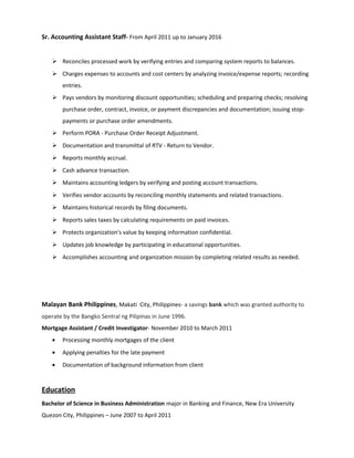 Sr. Accounting Assistant Staff- From April 2011 up to January 2016
 Reconciles processed work by verifying entries and comparing system reports to balances.
 Charges expenses to accounts and cost centers by analyzing invoice/expense reports; recording
entries.
 Pays vendors by monitoring discount opportunities; scheduling and preparing checks; resolving
purchase order, contract, invoice, or payment discrepancies and documentation; issuing stop-
payments or purchase order amendments.
 Perform PORA - Purchase Order Receipt Adjustment.
 Documentation and transmittal of RTV - Return to Vendor.
 Reports monthly accrual.
 Cash advance transaction.
 Maintains accounting ledgers by verifying and posting account transactions.
 Verifies vendor accounts by reconciling monthly statements and related transactions.
 Maintains historical records by filing documents.
 Reports sales taxes by calculating requirements on paid invoices.
 Protects organization's value by keeping information confidential.
 Updates job knowledge by participating in educational opportunities.
 Accomplishes accounting and organization mission by completing related results as needed.
Malayan Bank Philippines, Makati City, Philippines- a savings bank which was granted authority to
operate by the Bangko Sentral ng Pilipinas in June 1996.
Mortgage Assistant / Credit Investigator- November 2010 to March 2011
• Processing monthly mortgages of the client
• Applying penalties for the late payment
• Documentation of background information from client
Education
Bachelor of Science in Business Administration major in Banking and Finance, New Era University
Quezon City, Philippines – June 2007 to April 2011
 