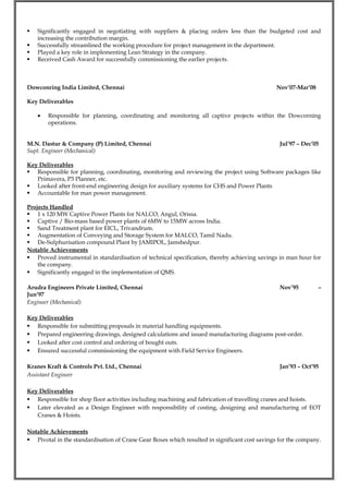  Significantly engaged in negotiating with suppliers & placing orders less than the budgeted cost and
increasing the contribution margin.
 Successfully streamlined the working procedure for project management in the department.
 Played a key role in implementing Lean Strategy in the company.
 Received Cash Award for successfully commissioning the earlier projects.
Dowconring India Limited, Chennai Nov’07-Mar’08
Key Deliverables
• Responsible for planning, coordinating and monitoring all captive projects within the Dowcorning
operations.
M.N. Dastur & Company (P) Limited, Chennai Jul’97 – Dec’05
Supt. Engineer (Mechanical)
Key Deliverables
 Responsible for planning, coordinating, monitoring and reviewing the project using Software packages like
Primavera, P3 Planner, etc.
 Looked after front-end engineering design for auxiliary systems for CHS and Power Plants
 Accountable for man power management.
Projects Handled
 1 x 120 MW Captive Power Plants for NALCO, Angul, Orissa.
 Captive / Bio-mass based power plants of 6MW to 15MW across India.
 Sand Treatment plant for EICL, Trivandrum.
 Augmentation of Conveying and Storage System for MALCO, Tamil Nadu.
 De-Sulphurisation compound Plant by JAMIPOL, Jamshedpur.
Notable Achievements
 Proved instrumental in standardisation of technical specification, thereby achieving savings in man hour for
the company.
 Significantly engaged in the implementation of QMS.
Arudra Engineers Private Limited, Chennai Nov’95 –
Jun’97
Engineer (Mechanical)
Key Deliverables
 Responsible for submitting proposals in material handling equipments.
 Prepared engineering drawings, designed calculations and issued manufacturing diagrams post-order.
 Looked after cost control and ordering of bought outs.
 Ensured successful commissioning the equipment with Field Service Engineers.
Kranes Kraft & Controls Pvt. Ltd., Chennai Jan’93 – Oct’95
Assistant Engineer
Key Deliverables
 Responsible for shop floor activities including machining and fabrication of travelling cranes and hoists.
 Later elevated as a Design Engineer with responsibility of costing, designing and manufacturing of EOT
Cranes & Hoists.
Notable Achievements
 Pivotal in the standardisation of Crane Gear Boxes which resulted in significant cost savings for the company.
 