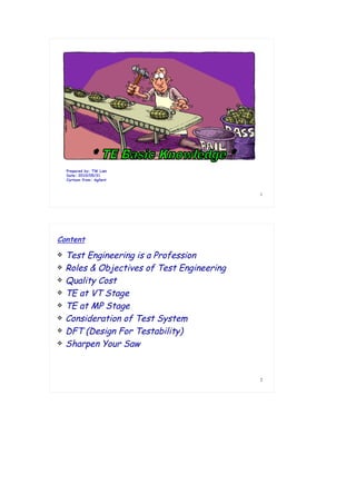 1
Prepared by: TW Lam
Date: 2010/05/31
Cartoon from: Agilent
2
 Test Engineering is a Profession
 Roles & Objectives of Test Engineering
 Quality Cost
 TE at VT Stage
 TE at MP Stage
 Consideration of Test System
 DFT (Design For Testability)
 Sharpen Your Saw
Content
 