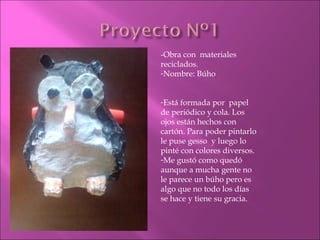 -Obra con  materiales reciclados. Nombre: Búho Está formada por  papel de periódico y cola. Los ojos están hechos con cartón. Para poder pintarlo le puse gesso  y luego lo pinté con colores diversos.  Me gust ó  como qued ó  aunque a mucha gente no le parece un búho pero es algo que no todo los días se hace y tiene su gracia. 