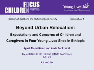 Presentation to IDS – Unicef (ROSA) Conference
IDS, UK
9 June 2014
Agazi Tiumelissan and Alula Pankhurst
Beyond Urban Relocation:
Expectations and Concerns of Children and
Caregivers in Four Young Lives Sites in Ethiopia
Session A1: Wellbeing and Multidimensional Poverty Presentation: 4
 