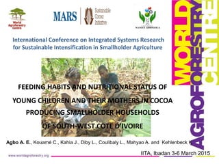Agbo A. E., Kouamé C., Kahia J., Diby L., Coulibaly L., Mahyao A. and Kehlenbeck K.
IITA, Ibadan 3-6 March 2015
FEEDING HABITS AND NUTRITIONAL STATUS OF
YOUNG CHILDREN AND THEIR MOTHERS IN COCOA
PRODUCING SMALLHOLDER HOUSEHOLDS
OF SOUTH-WEST COTE D’IVOIRE
International Conference on Integrated Systems Research
for Sustainable Intensification in Smallholder Agriculture
 