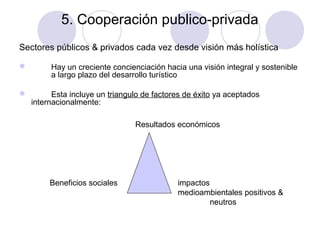 5. Cooperación publico-privada
Sectores públicos & privados cada vez desde visión más holística



Hay un creciente concienciación hacia una visión integral y sostenible
a largo plazo del desarrollo turístico
Esta incluye un triangulo de factores de éxito ya aceptados
internacionalmente:
Resultados económicos

Beneficios sociales

impactos
medioambientales positivos &
neutros

 