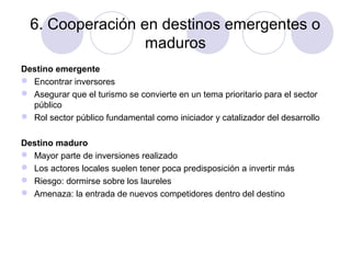 6. Cooperación en destinos emergentes o
maduros
Destino emergente
 Encontrar inversores
 Asegurar que el turismo se convierte en un tema prioritario para el sector
público
 Rol sector público fundamental como iniciador y catalizador del desarrollo
Destino maduro
 Mayor parte de inversiones realizado
 Los actores locales suelen tener poca predisposición a invertir más
 Riesgo: dormirse sobre los laureles
 Amenaza: la entrada de nuevos competidores dentro del destino

 