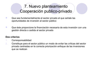7. Nuevo planteamiento
Cooperación publico-privado


Que sea fundamentalmente el sector privado el que señale las
oportunidades de inversión al sector público



Que éste proporcione la financiación necesaria de esta inversión con una
gestión directa o cedida al sector privado

Dos criterios
1.
Corresponsabilidad
2.
Constituye para el sector público un modo de evitar las críticas del sector
privado centradas en la correcta priorización enfoque de las inversiones
que se realizan

 