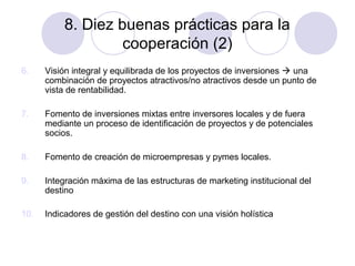 8. Diez buenas prácticas para la
cooperación (2)
6.

Visión integral y equilibrada de los proyectos de inversiones  una
combinación de proyectos atractivos/no atractivos desde un punto de
vista de rentabilidad.

7.

Fomento de inversiones mixtas entre inversores locales y de fuera
mediante un proceso de identificación de proyectos y de potenciales
socios.

8.

Fomento de creación de microempresas y pymes locales.

9.

Integración máxima de las estructuras de marketing institucional del
destino

10.

Indicadores de gestión del destino con una visión holística

 