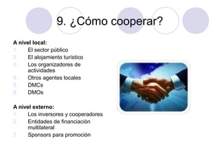 9. ¿Cómo cooperar?
A nivel local:
1.
El sector público
2.
El alojamiento turístico
3.
Los organizadores de
actividades
4.
Otros agentes locales
5.
DMCs
6.
DMOs
A nivel externo:
1.
Los inversores y cooperadores
2.
Entidades de financiación
multilateral
3.
Sponsors para promoción

 
