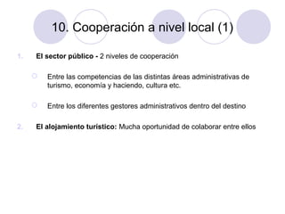 10. Cooperación a nivel local (1)
1.

El sector público - 2 niveles de cooperación



2.

Entre las competencias de las distintas áreas administrativas de
turismo, economía y haciendo, cultura etc.
Entre los diferentes gestores administrativos dentro del destino

El alojamiento turístico: Mucha oportunidad de colaborar entre ellos

 