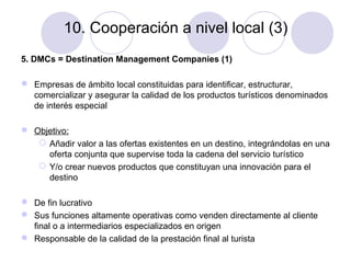 10. Cooperación a nivel local (3)
5. DMCs = Destination Management Companies (1)
 Empresas de ámbito local constituidas para identificar, estructurar,
comercializar y asegurar la calidad de los productos turísticos denominados
de interés especial
 Objetivo:
 Añadir valor a las ofertas existentes en un destino, integrándolas en una
oferta conjunta que supervise toda la cadena del servicio turístico
 Y/o crear nuevos productos que constituyan una innovación para el
destino
 De fin lucrativo
 Sus funciones altamente operativas como venden directamente al cliente
final o a intermediarios especializados en origen
 Responsable de la calidad de la prestación final al turista

 
