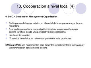 10. Cooperación a nivel local (4)
6. DMO = Destination Management Organization
 Participación del sector público en el capital de la empresa (mayoritaria o
minoritaria)
 Esta participación tiene como objetivo impulsar la cooperación en un
destino turístico, desde una perspectiva muy operacional
 No tiene fin lucrativo
 Todos los beneficios se reinvierten para crear más productos
DMCs & DMOs son herramientas para fomentar e implementar la innovación y
la diferenciación constante del destino

 