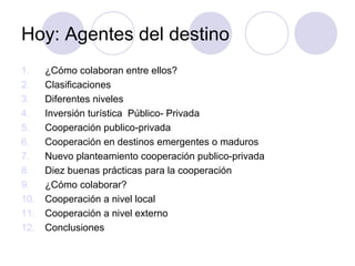 Hoy: Agentes del destino
1.
2.
3.
4.
5.
6.
7.
8.
9.
10.
11.
12.

¿Cómo colaboran entre ellos?
Clasificaciones
Diferentes niveles
Inversión turística Público- Privada
Cooperación publico-privada
Cooperación en destinos emergentes o maduros
Nuevo planteamiento cooperación publico-privada
Diez buenas prácticas para la cooperación
¿Cómo colaborar?
Cooperación a nivel local
Cooperación a nivel externo
Conclusiones

 
