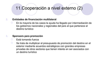 11.Cooperación a nivel externo (2)
2.

Entidades de financiación multilateral
 En la mayoría de los casos la ayuda ha llegado por intermediación de
los gobiernos nacionales y regionales del país al que pertenece el
destino turístico

3.

Sponsors para promoción
 Está tomando fuerza
 Se trata de multiplicar el presupuesto de promoción del destino en el
exterior mediante acuerdos estratégicos con grandes empresas
privadas de otros sectores que tienen interés en ser asociados con
un destino turístico

 