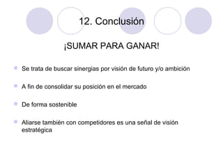 12. Conclusión
¡SUMAR PARA GANAR!
 Se trata de buscar sinergias por visión de futuro y/o ambición
 A fin de consolidar su posición en el mercado
 De forma sostenible
 Aliarse también con competidores es una señal de visión
estratégica

 