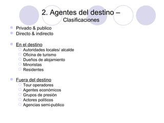 2. Agentes del destino –
Clasificaciones
 Privado & publico
 Directo & indirecto
 En el destino






Autoridades locales/ alcalde
Oficina de turismo
Dueños de alojamiento
Minoristas
Residentes

 Fuera del destino






Tour operadores
Agentes económicos
Grupos de presión
Actores políticos
Agencias semi-publico

 
