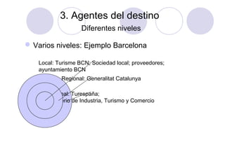 3. Agentes del destino
Diferentes niveles
 Varios niveles: Ejemplo Barcelona
Local: Turisme BCN; Sociedad local; proveedores;
ayuntamiento BCN
Regional: Generalitat Catalunya
Nacional: Turespaña;
ministerio de Industria, Turismo y Comercio

 
