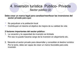 4. Inversión turística Público- Privada
Sector público (2)
Debe crear un marco legal para canalizar/reenfocar las inversiones del
sector privado para que:
 No perjudican a la población local
 Contribuyen al máximo al objetivo de mejora de su calidad de vida
2 factores importantes del sector público:
1. La vocación y la capacidad de inversión es limitada
Por eso no puede hacerse cargo de la inversión en alojamiento etc.
2. Necesita al sector privado para desarrollar y consolidar el destino turístico
Por lo tanto, debe ser capaz de crear un marco favorable para esta
inversión

 