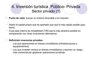 4. Inversión turística Público- Privada
Sector privado (1)
 Punto de vista: buscar un entorno favorable a la inversión
 Sobre el capital propio que ha aportado que sea lo más rápido psoble (payback)
 Cuya tasa interna de rentabilidad (TIR) sea la más atractiva posible en
comparación con otras inversiones alternativas
 Definición inversores privados:
 Los que operaciones en bienes inmobiliarios (infraestructuras y
equipamientos)
 Los que invierten menos en bienes inmobiliarios y asumen un riesgo
más comercial por gestionar operaciones turísticas

 