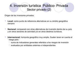 4. Inversión turística Público- Privada
Sector privado (2)
Origen de los inversores privados:
 Local: como punto de referencia alternativas en su ámbito geográfico
cercano
 Nacional: comparará con otras alternativas de inversión dentro de su país
y en otros sectores de actividad y/o en otros destinos turísticos.
 Internacional: horizonte geográfico muy amplio. Suelen tener en cuenta el
¨ riesgo país: ¨
 suma de indicadores generales referidos a los riesgos de inversión
 evaluados por entidades externas e independientes

 