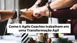 Como 4 Agile Coaches trabalham em
uma Transformação Ágil
 