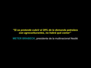 “ Si se pretende cubrir el 20% de la demanda petrolera con agrocarburantes, no habrá qué comer”    METER BRABECK , presidente de la multinacional Nestlé 