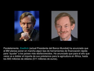 Paralelamente,  Zoellick  (actual Presidente del Banco Mundial) ha anunciado que el BM planea poner en marcha algún tipo de herramientas de financiación rápida para “ayudar” a los países más desfavorecidos. Ha anunciado que para el año que viene va a doblar el importe de sus préstamos para la agricultura en África, hasta los 800 millones de dólares (511 millones de euros).  