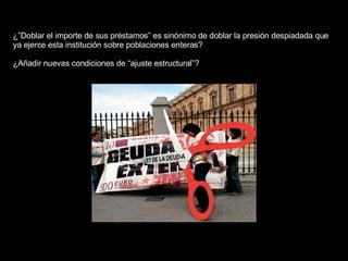 ¿”Doblar el importe de sus préstamos” es sinónimo de doblar la presión despiadada que ya ejerce esta institución sobre poblaciones enteras?  ¿Añadir nuevas condiciones de “ajuste estructural”?  