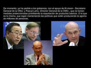 De momento, ya ha pedido a los gobiernos, con el apoyo de Ki-moon - Secretario General de la ONU- y Pascal Lamy -Director General de la OMC-, que no tomen medidas proteccionistas prohibiendo la exportación de productos básicos. O lo que es lo mismo, que sigan manteniendo las políticas que están produciendo la agonía de millones de personas.  