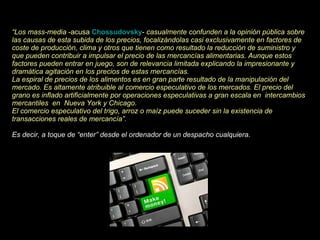 “ Los mass-media  -acusa  Chossudovsky -  casualmente confunden a la opinión pública sobre las causas de esta subida de los precios, focalizándolas casi exclusivamente en factores de coste de producción, clima y otros que tienen como resultado la reducción de suministro y que pueden contribuir a impulsar el precio de las mercancías alimentarias. Aunque estos factores pueden entrar en juego, son de relevancia limitada explicando la impresionante y dramática agitación en los precios de estas mercancías. La espiral de precios de los alimentos es en gran parte resultado de la manipulación del mercado. Es altamente atribuible al comercio especulativo de los mercados. El precio del grano es inflado artificialmente por operaciones especulativas a gran escala en  intercambios mercantiles  en  Nueva York y Chicago. El comercio especulativo del trigo, arroz o maíz puede suceder sin la existencia de transacciones reales de mercancía”. Es decir, a toque de “enter” desde el ordenador de un despacho cualquiera. 