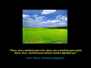 “ Tierra, mar y territorio para vivir, tierra, mar y territorio para soñar, tierra, mar y  territorio para afirmar nuestra dignidad ¡ya!”   Foro “Tierra, Territorio y Dignidad” 