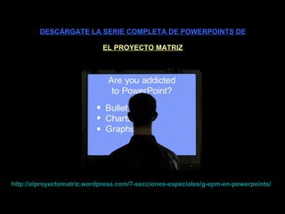 DESCÁRGATE LA SERIE COMPLETA DE POWERPOINTS DE EL PROYECTO MATRIZ http :// elproyectomatriz . wordpress . com /7-secciones-especiales/g- epm -en- powerpoints / 