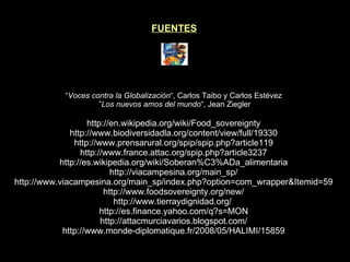 FUENTES “ Voces contra la Globalización “, Carlos Taibo y Carlos Estévez  ” Los nuevos amos del mundo “, Jean Ziegler http://en.wikipedia.org/wiki/Food_sovereignty http://www.biodiversidadla.org/content/view/full/19330 http://www.prensarural.org/spip/spip.php?article119 http://www.france.attac.org/spip.php?article3237 http://es.wikipedia.org/wiki/Soberan%C3%ADa_alimentaria http://viacampesina.org/main_sp/ http://www.viacampesina.org/main_sp/index.php?option=com_wrapper&Itemid=59 http://www.foodsovereignty.org/new/ http://www.tierraydignidad.org/  http://es.finance.yahoo.com/q?s=MON http://attacmurciavarios.blogspot.com/ http://www.monde-diplomatique.fr/2008/05/HALIMI/15859 