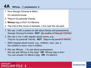4A Whose…?, possessive ’s
1 He’s George Clooney’s father.
It’s James’s house.
2 They’re my parents’ friends.
3 Whose bag is this? It’s Maria’s.
4 The end of the movie is fantastic. I live near the city park.
3 We use Whose…? to ask about possessions.
We can ask Whose is this bag? OR Whose bag is this?
You can answer It’s Maria’s bag. OR It’s Maria’s.
1 We use ’s with a person to talk about family and possessions:
George Clooney’s mother NOT the mother of George Clooney
2 We use s’ not ’s with regular plural nouns, e.g.,
They’re my parents’ friends. NOT They’re my parent’s friends.
• With irregular plural nouns, e.g., children, men, use ’s:
the children’s room, men’s clothes.
 