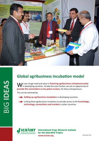 BIG IDEAS

Global agribusiness incubation model

W

e see a huge need and value in fostering agribusiness entrepreneurship
in developing countries. To take this even further, we see an opportunity to
provide the connections to the global markets, for these entrepreneurs.
This can be achieved by:
	

Setting up agribusiness incubators in developing countries

	

Linking these agribusiness incubators to provide access to the knowledge,
technology, connections and markets in other countries.

Science with a human face

www.icrisat.org

November 2013

 