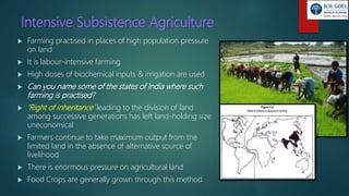 Intensive Subsistence Agriculture
 Farming practised in places of high population pressure
on land
 It is labour-intensive farming
 High doses of biochemical inputs & irrigation are used
 Can you name some of the states of India where such
farming is practised?
 ‘Right of inheritance’ leading to the division of land
among successive generations has left land-holding size
uneconomical
 Farmers continue to take maximum output from the
limited land in the absence of alternative source of
livelihood.
 There is enormous pressure on agricultural land
 Food Crops are generally grown through this method
 