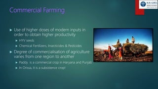 Commercial Farming
 Use of higher doses of modern inputs in
order to obtain higher productivity
 HYV seeds
 Chemical Fertilizers, Insecticides & Pesticides
 Degree of commercialisation of agriculture
varies from one region to another
 Paddy is a commercial crop in Haryana and Punjab
 In Orissa, it is a subsistence crop!
 