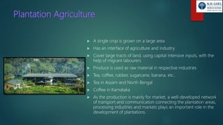 Plantation Agriculture
 A single crop is grown on a large area
 Has an interface of agriculture and industry
 Cover large tracts of land, using capital intensive inputs, with the
help of migrant labourers
 Produce is used as raw material in respective industries
 Tea, coffee, rubber, sugarcane, banana, etc..
 Tea in Assam and North Bengal
 Coffee in Karnataka
 As the production is mainly for market, a well-developed network
of transport and communication connecting the plantation areas,
processing industries and markets plays an important role in the
development of plantations.
 