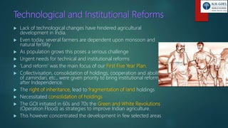 Technological and Institutional Reforms
 Lack of technological changes have hindered agricultural
development in India.
 Even today, several farmers are dependent upon monsoon and
natural fertility
 As population grows this poses a serious challenge
 Urgent needs for technical and institutional reforms
 ‘Land reform’ was the main focus of our First Five Year Plan.
 Collectivisation, consolidation of holdings, cooperation and abolition
of zamindari, etc., were given priority to bring institutional reforms
after Independence.
 The right of inheritance, lead to fragmentation of land holdings
 Necessitated consolidation of holdings
 The GOI initiated in 60s and 70s the Green and White Revolutions
(Operation Flood) as strategies to improve Indian agriculture.
 This however concentrated the development in few selected areas
 