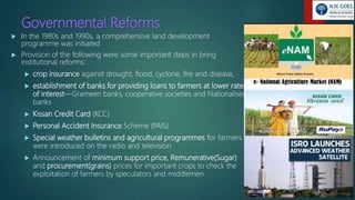 Governmental Reforms
 In the 1980s and 1990s, a comprehensive land development
programme was initiated
 Provision of the following were some important steps in bring
institutional reforms:
 crop insurance against drought, flood, cyclone, fire and disease,
 establishment of banks for providing loans to farmers at lower rates
of interest—Grameen banks, cooperative societies and Nationalised
banks
 Kissan Credit Card (KCC)
 Personal Accident Insurance Scheme (PAIS)
 Special weather bulletins and agricultural programmes for farmers
were introduced on the radio and television
 Announcement of minimum support price, Remunerative(Sugar)
and procurement(grains) prices for important crops to check the
exploitation of farmers by speculators and middlemen
 
